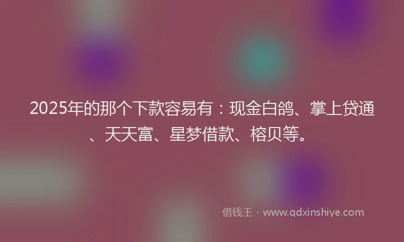 2025年的那个下款容易有：现金白鸽、掌上贷通、天天富、星梦借款、榕贝等。