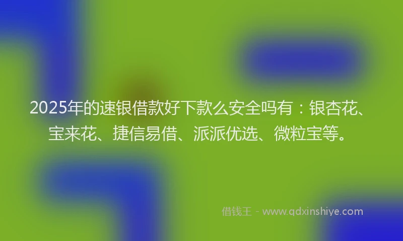 2025年的速银借款好下款么安全吗有：银杏花、宝来花、捷信易借、派派优选、微粒宝等。