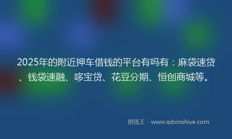 2025年的附近押车借钱的平台有吗有：麻袋速贷、钱袋速融、哆宝贷、花豆分期、恒创商城等。