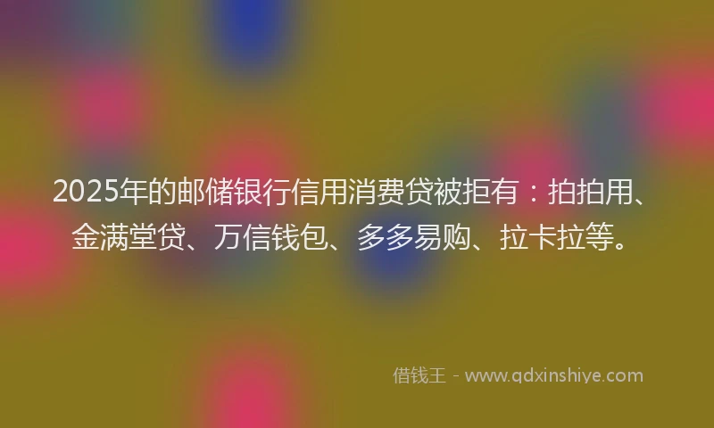 2025年的邮储银行信用消费贷被拒有：拍拍用、金满堂贷、万信钱包、多多易购、拉卡拉等。