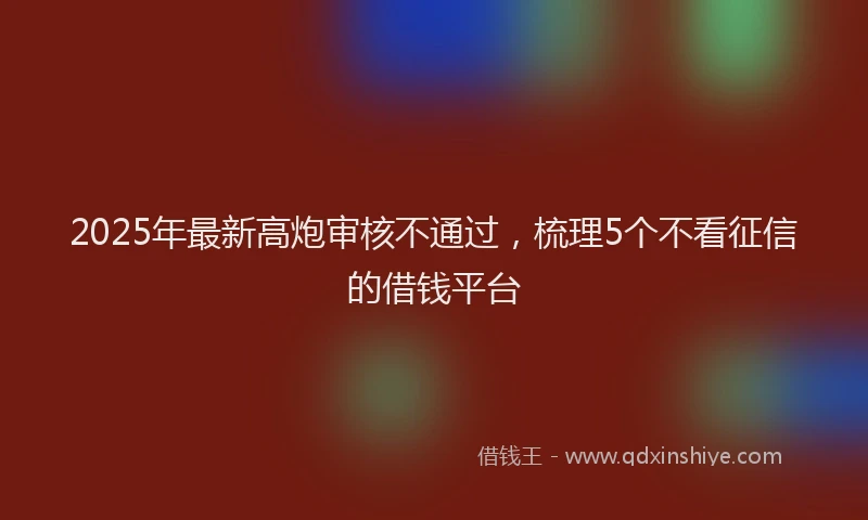 2025年最新高炮审核不通过，梳理5个不看征信的借钱平台
