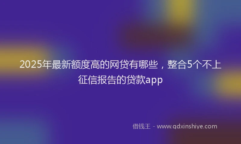 2025年最新额度高的网贷有哪些，整合5个不上征信报告的贷款app