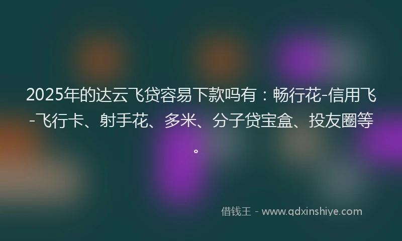 2025年的达云飞贷容易下款吗有：畅行花-信用飞-飞行卡、射手花、多米、分子贷宝盒、投友圈等。