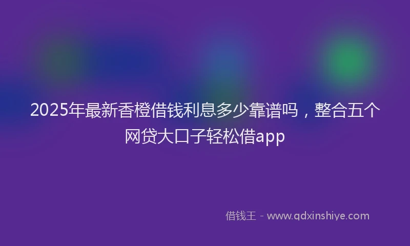 2025年最新香橙借钱利息多少靠谱吗，整合五个网贷大口子轻松借app
