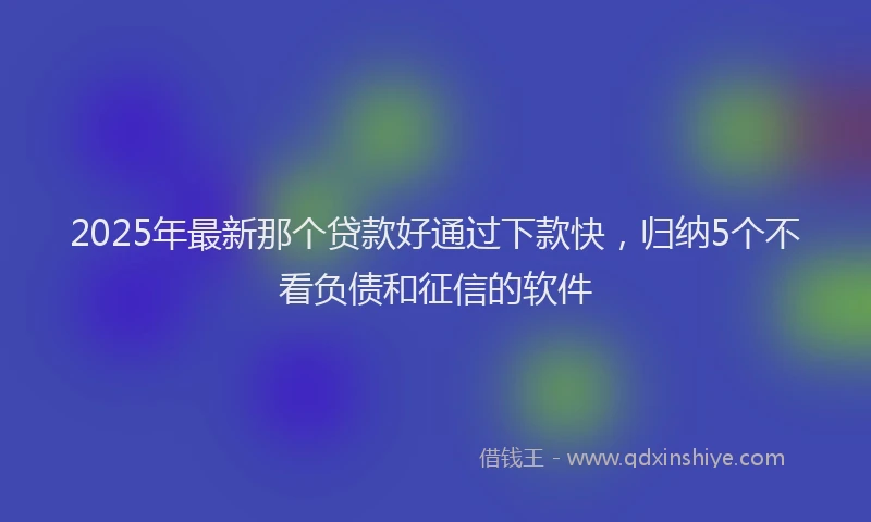 2025年最新那个贷款好通过下款快，归纳5个不看负债和征信的软件