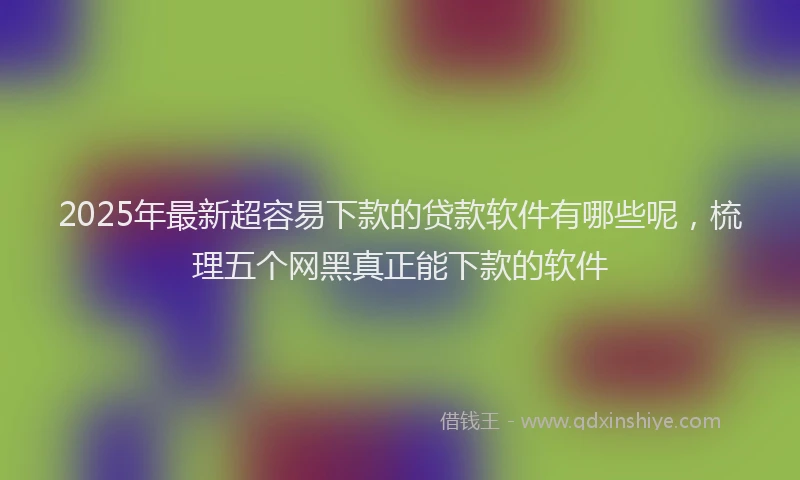 2025年最新超容易下款的贷款软件有哪些呢，梳理五个网黑真正能下款的软件