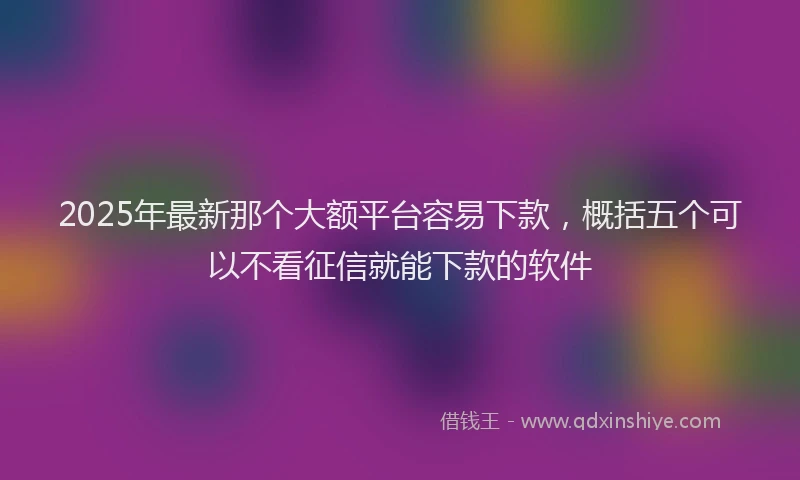 2025年最新那个大额平台容易下款，概括五个可以不看征信就能下款的软件