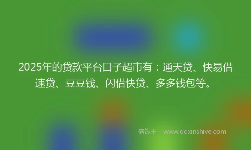 2025年的贷款平台口子超市有：通天贷、快易借速贷、豆豆钱、闪借快贷、多多钱包等。