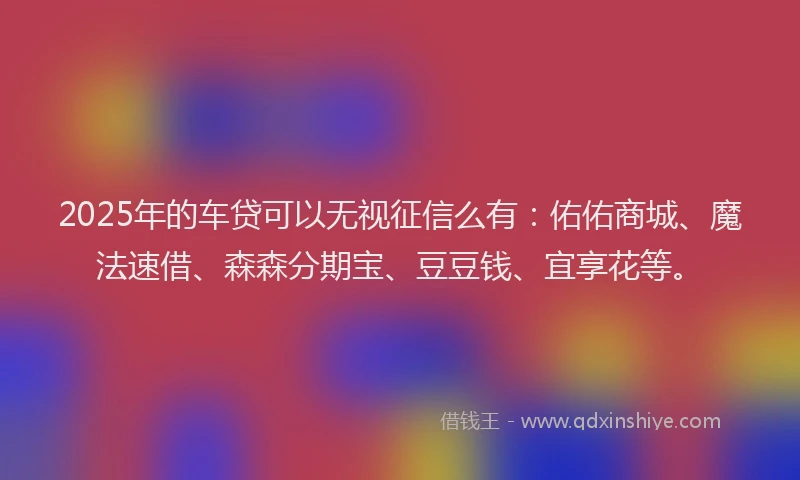 2025年的车贷可以无视征信么有：佑佑商城、魔法速借、森森分期宝、豆豆钱、宜享花等。