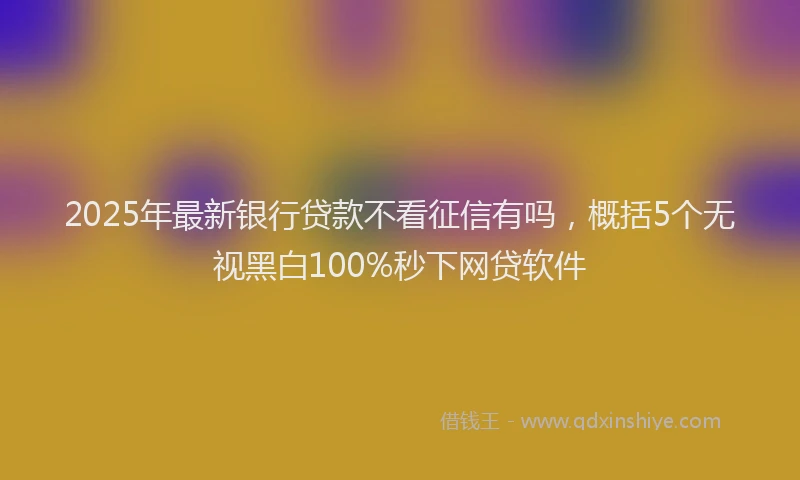 2025年最新银行贷款不看征信有吗，概括5个无视黑白100%秒下网贷软件