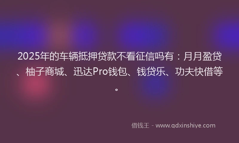 2025年的车辆抵押贷款不看征信吗有：月月盈贷、柚子商城、迅达Pro钱包、钱贷乐、功夫快借等。