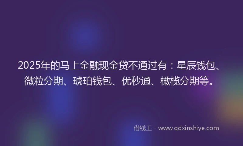 2025年的马上金融现金贷不通过有：星辰钱包、微粒分期、琥珀钱包、优秒通、橄榄分期等。
