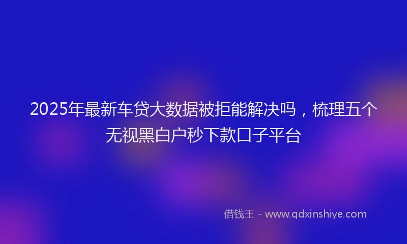 2025年最新车贷大数据被拒能解决吗，梳理五个无视黑白户秒下款口子平台
