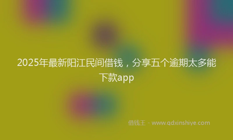 2025年最新阳江民间借钱，分享五个逾期太多能下款app