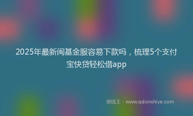 2025年最新闽基金服容易下款吗，梳理5个支付宝快贷轻松借app