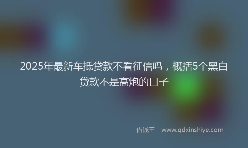 2025年最新车抵贷款不看征信吗，概括5个黑白贷款不是高炮的口子