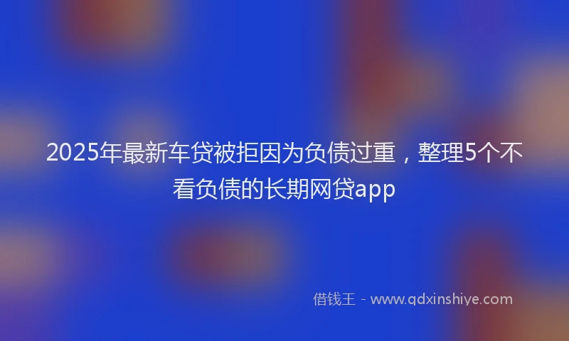 2025年最新车贷被拒因为负债过重，整理5个不看负债的长期网贷app