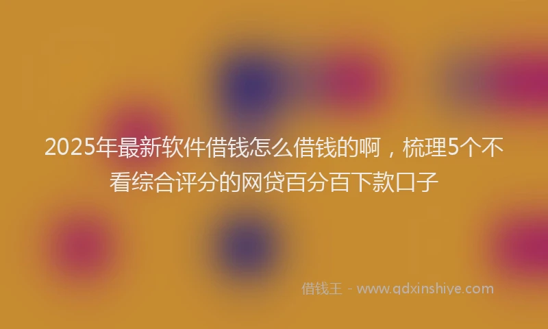 2025年最新软件借钱怎么借钱的啊，梳理5个不看综合评分的网贷百分百下款口子