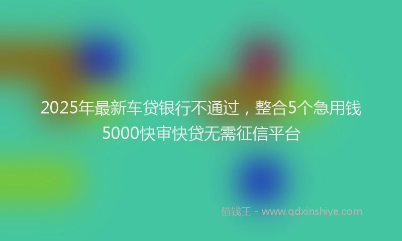 2025年最新车贷银行不通过，整合5个急用钱5000快审快贷无需征信平台