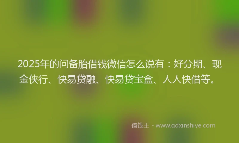 2025年的问备胎借钱微信怎么说有:好分期、现金侠行、快易贷融、快易贷宝盒、人人快借等。