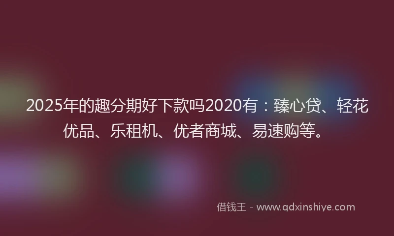 2025年的趣分期好下款吗2020有：臻心贷、轻花优品、乐租机、优者商城、易速购等。