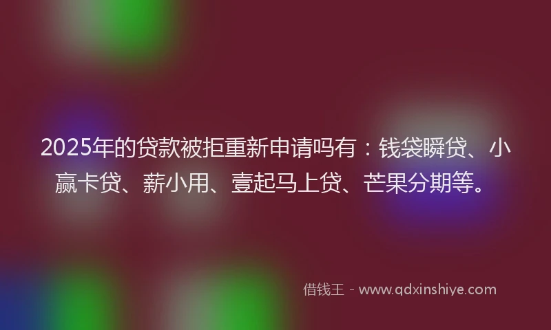 2025年的贷款被拒重新申请吗有：钱袋瞬贷、小赢卡贷、薪小用、壹起马上贷、芒果分期等。