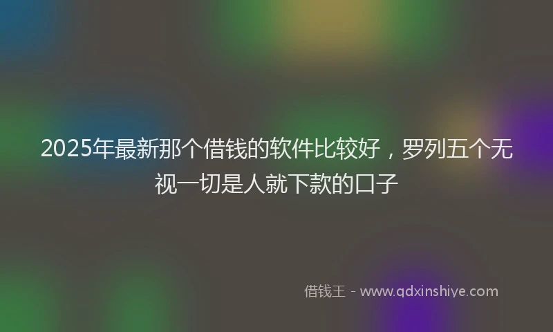 2025年最新那个借钱的软件比较好，罗列五个无视一切是人就下款的口子