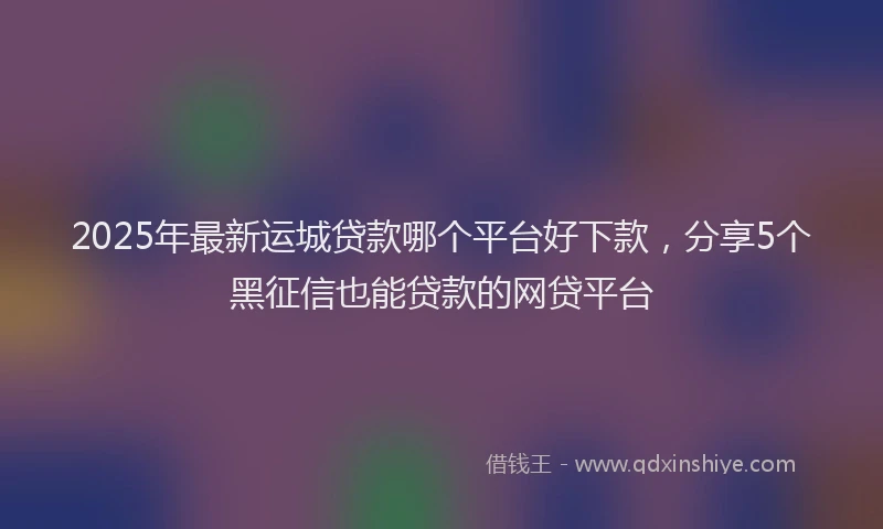 2025年最新运城贷款哪个平台好下款，分享5个黑征信也能贷款的网贷平台