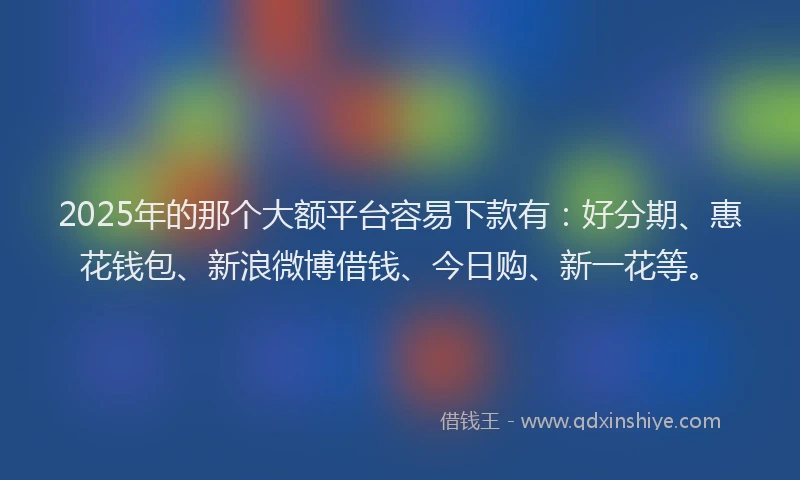 2025年的那个大额平台容易下款有：好分期、惠花钱包、新浪微博借钱、今日购、新一花等。