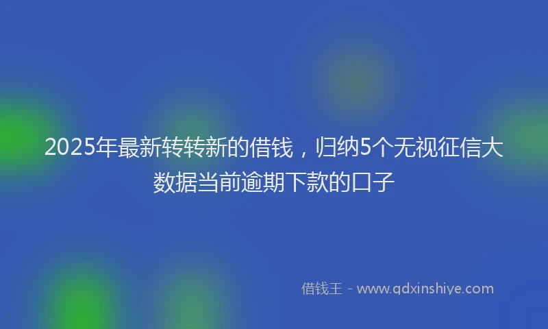 2025年最新转转新的借钱，归纳5个无视征信大数据当前逾期下款的口子
