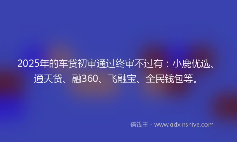 2025年的车贷初审通过终审不过有：小鹿优选、通天贷、融360、飞融宝、全民钱包等。