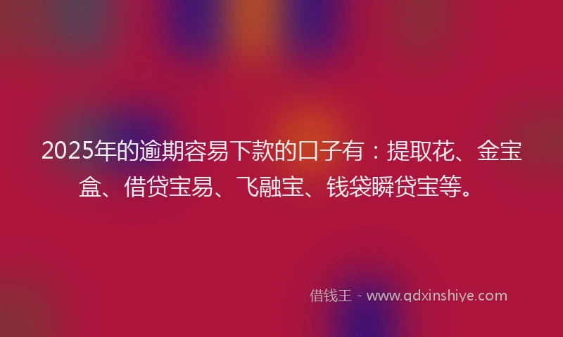2025年的逾期容易下款的口子有：提取花、金宝盒、借贷宝易、飞融宝、钱袋瞬贷宝等。