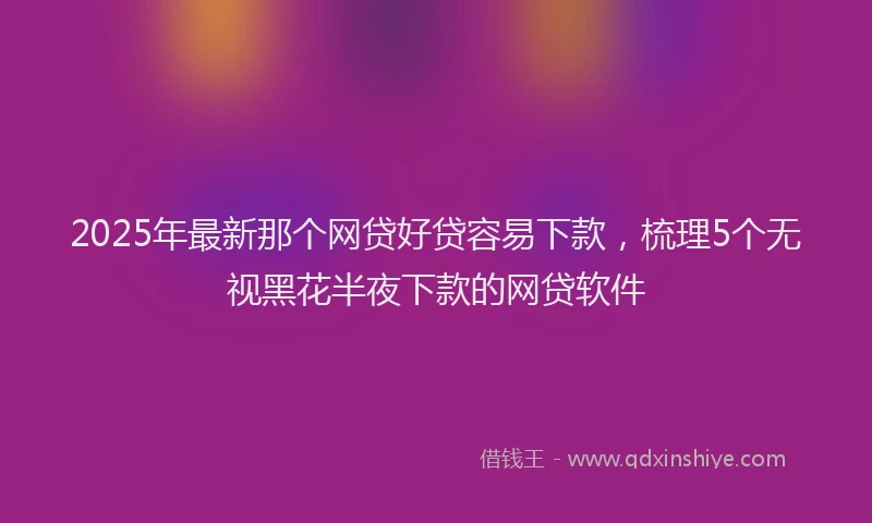 2025年最新那个网贷好贷容易下款，梳理5个无视黑花半夜下款的网贷软件