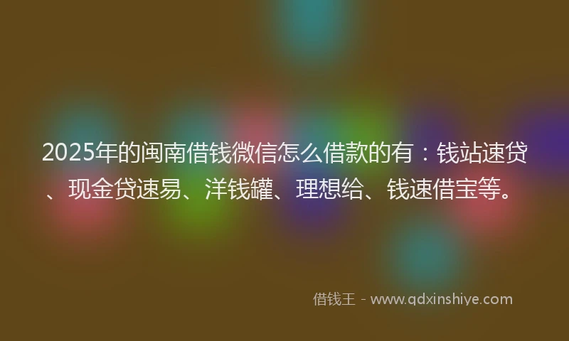 2025年的闽南借钱微信怎么借款的有：钱站速贷、现金贷速易、洋钱罐、理想给、钱速借宝等。