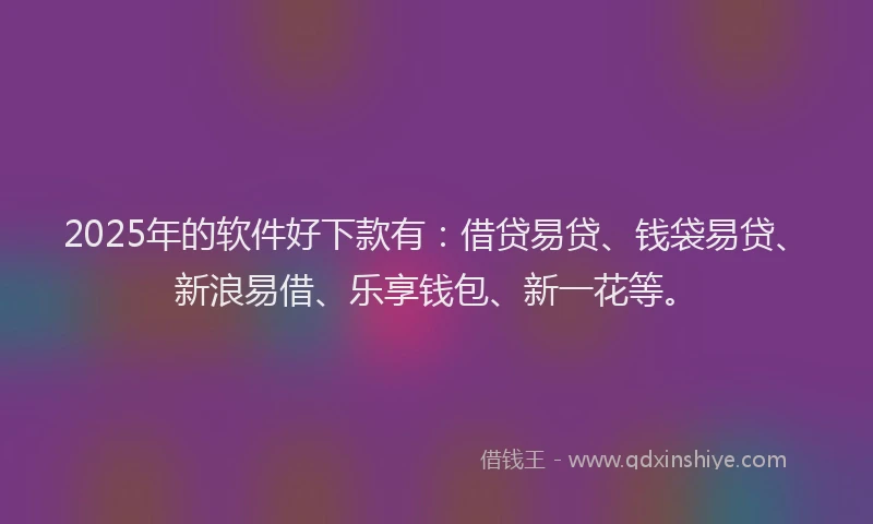 2025年的软件好下款有：借贷易贷、钱袋易贷、新浪易借、乐享钱包、新一花等。