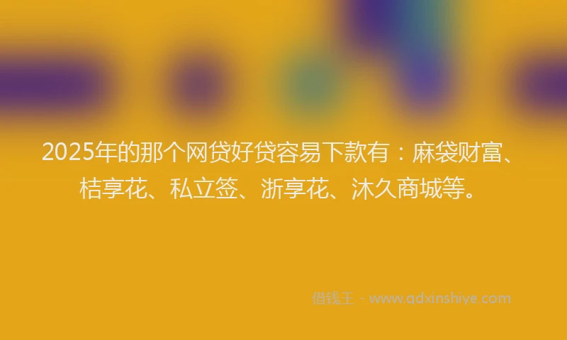 2025年的那个网贷好贷容易下款有：麻袋财富、桔享花、私立签、浙享花、沐久商城等。