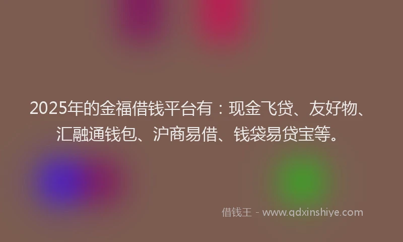 2025年的金福借钱平台有：现金飞贷、友好物、汇融通钱包、沪商易借、钱袋易贷宝等。