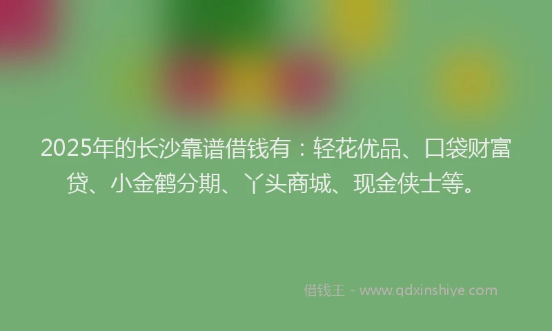 2025年的长沙靠谱借钱有：轻花优品、口袋财富贷、小金鹤分期、丫头商城、现金侠士等。