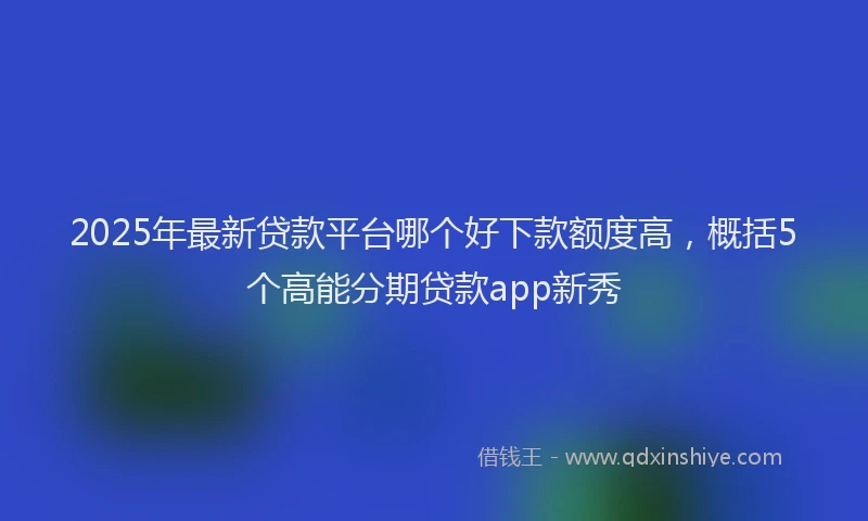 2025年最新贷款平台哪个好下款额度高，概括5个高能分期贷款app新秀
