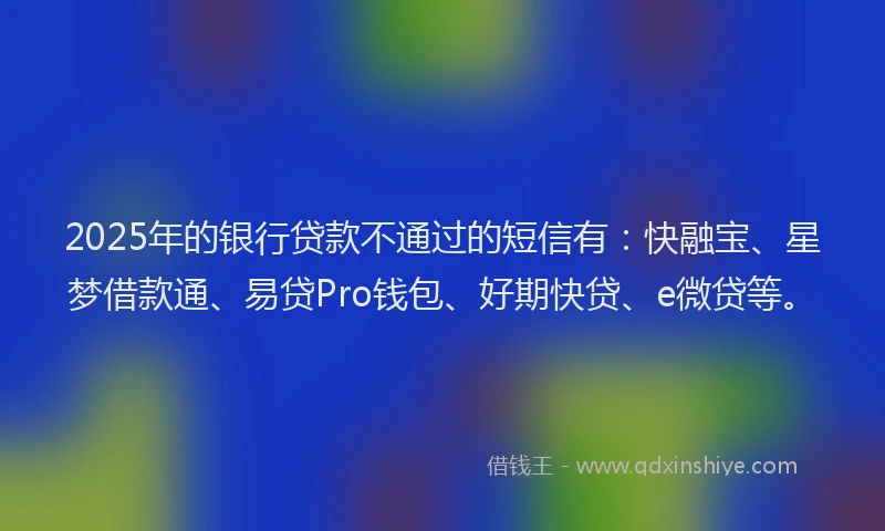 2025年的银行贷款不通过的短信有：快融宝、星梦借款通、易贷Pro钱包、好期快贷、e微贷等。