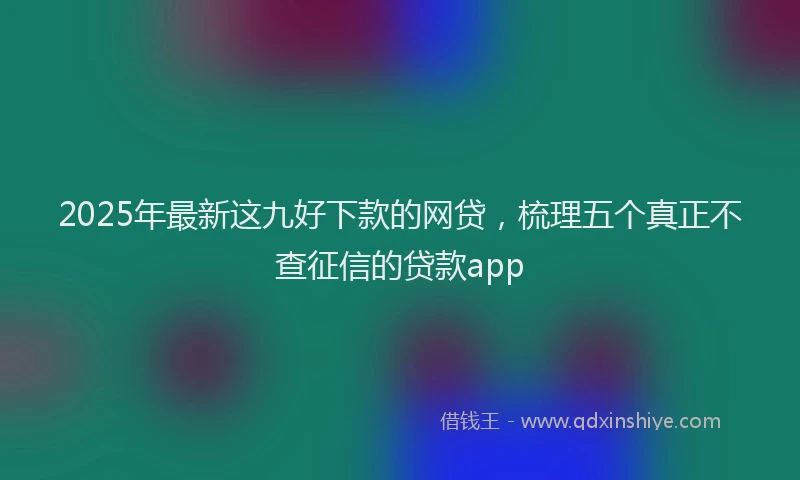 2025年最新这九好下款的网贷，梳理五个真正不查征信的贷款app