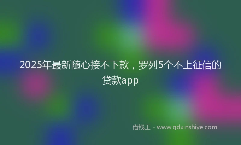 2025年最新随心接不下款，罗列5个不上征信的贷款app