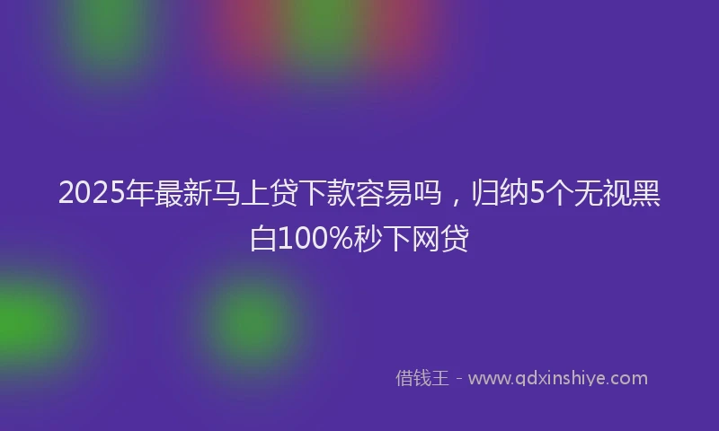 2025年最新马上贷下款容易吗，归纳5个无视黑白100%秒下网贷