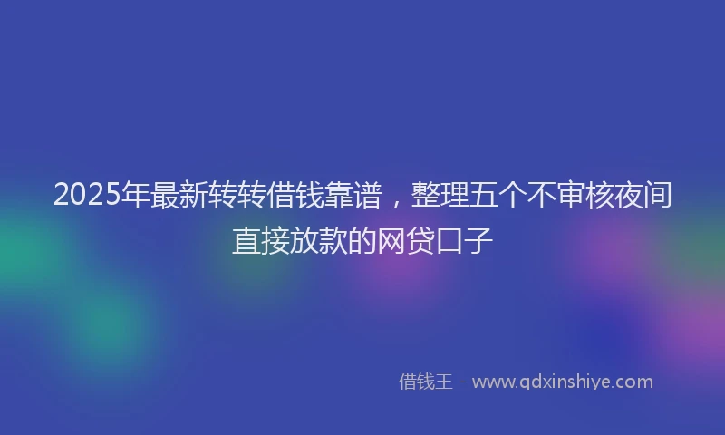 2025年最新转转借钱靠谱，整理五个不审核夜间直接放款的网贷口子