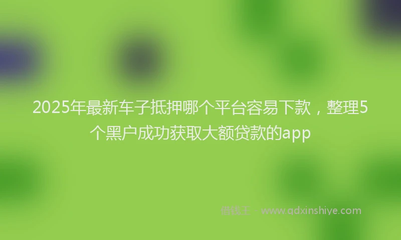 2025年最新车子抵押哪个平台容易下款，整理5个黑户成功获取大额贷款的app