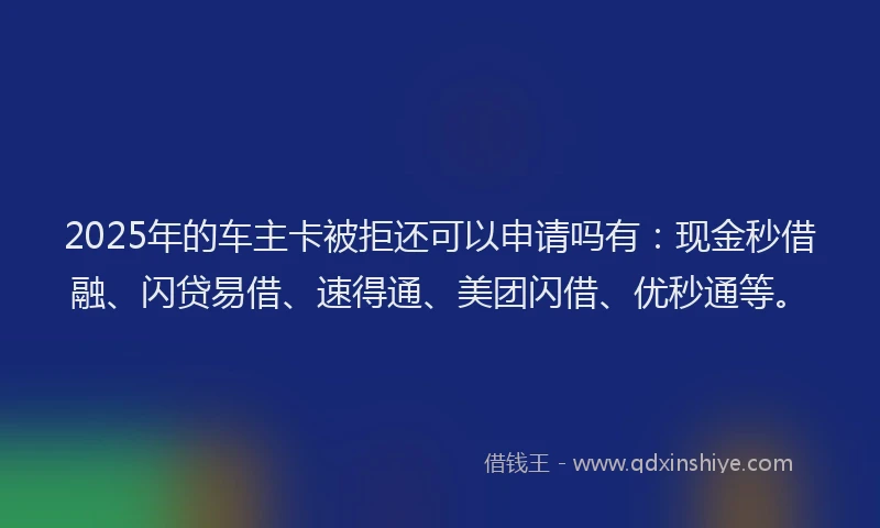 2025年的车主卡被拒还可以申请吗有：现金秒借融、闪贷易借、速得通、美团闪借、优秒通等。