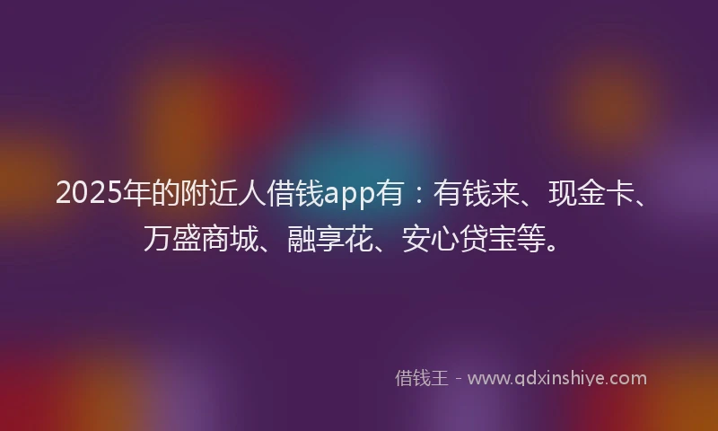 2025年的附近人借钱app有：有钱来、现金卡、万盛商城、融享花、安心贷宝等。