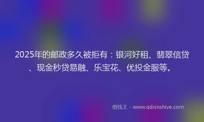 2025年的邮政多久被拒有：银河好租、翡翠信贷、现金秒贷易融、乐宝花、优投金服等。