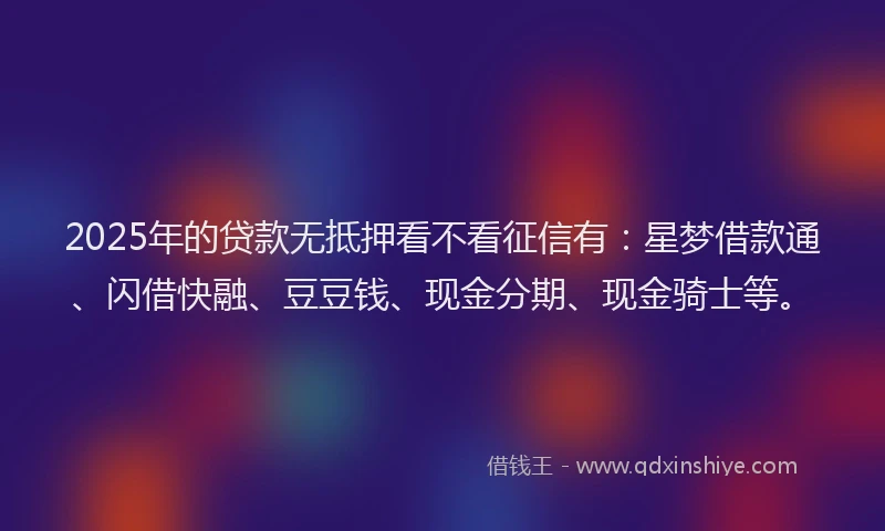 2025年的贷款无抵押看不看征信有：星梦借款通、闪借快融、豆豆钱、现金分期、现金骑士等。