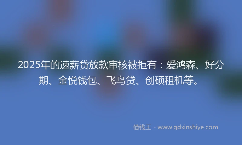 2025年的速薪贷放款审核被拒有：爱鸿森、好分期、金悦钱包、飞鸟贷、创硕租机等。